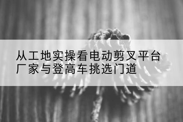 易县电动剪叉升降平台厂家-从工地实操看电动剪叉平台厂家与登高车挑选门道