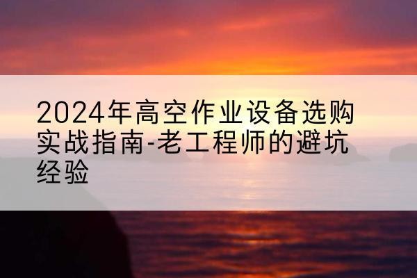 易县高空作业升降机厂家推荐-2024年高空作业设备选购实战指南-老工程师的避坑经验