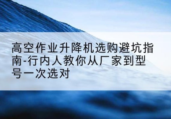 易县升降平台厂家-高空作业升降机选购避坑指南-行内人教你从厂家到型号一次选对