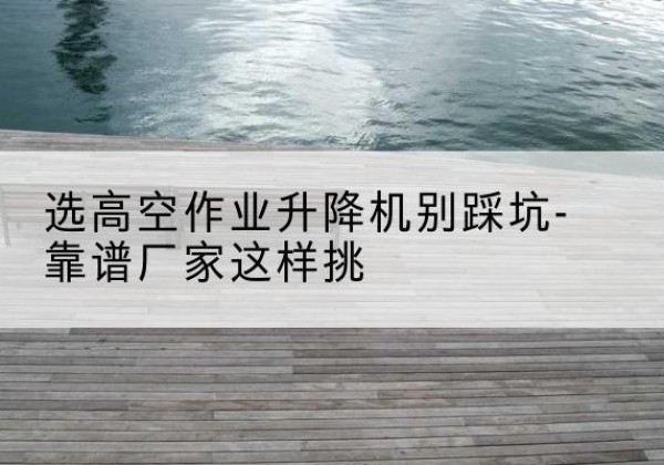 易县剪叉式升降机厂家-选高空作业升降机别踩坑-靠谱厂家这样挑