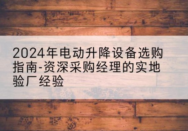 易县电动剪叉升降平台厂家-2024年电动升降设备选购指南-资深采购经理的实地验厂经验