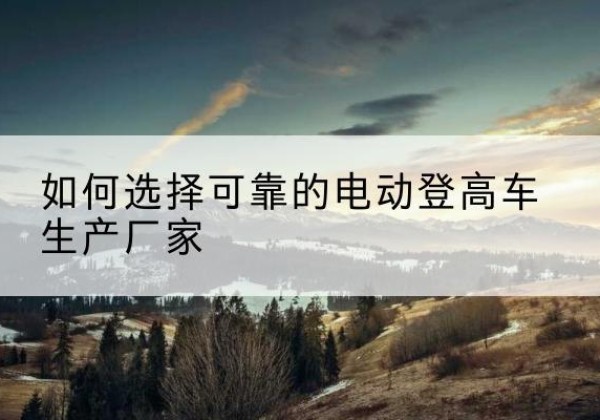 易县电动登高车厂家-如何选择可靠的电动登高车生产厂家