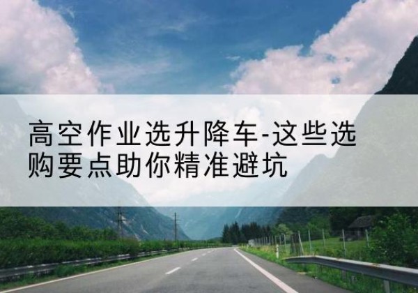 易县升降车厂家-高空作业选升降车-这些选购要点助你*避坑
