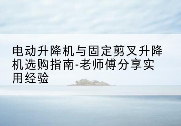易县电动升降机怎么选-电动升降机与固定剪叉升降机选购指南-老师傅分享实用经验