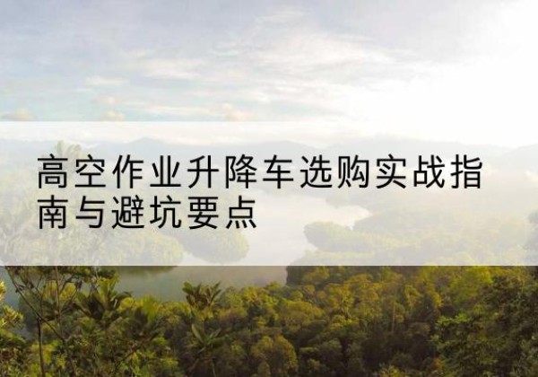 易县升降车怎么选-高空作业升降车选购实战指南与避坑要点