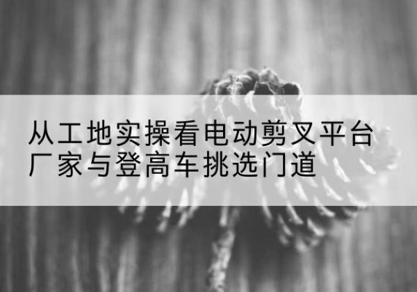 易县电动剪叉升降平台厂家-从工地实操看电动剪叉平台厂家与登高车挑选门道