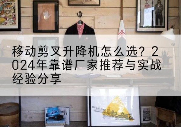 易县升降平台厂家推荐-移动剪叉升降机怎么选？2024年靠谱厂家推荐与实战经验分享