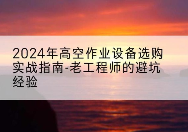 易县高空作业升降机厂家推荐-2024年高空作业设备选购实战指南-老工程师的避坑经验